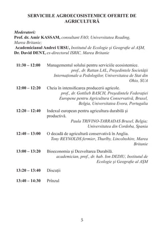SERVICIILE AGROECOSISTEMICE OFERITE DE AGRICULTURĂ 
Moderatori: 
Prof. dr. Amir KASSAM, consultant FAO, Universitatea Reading, 
Marea Britanie; 
Academicianul Andrei URSU, Institutul de Ecologie şi Geografie al AŞM, 
Dr. David DENT, ex-directorul ISRIC, Marea Britanie 
11:30 – 12:00 
Managementul solului pentru serviciile ecosistemice. 
prof., dr. Rattan LAL, Preşedintele Societăţii Internaţionale a Pedologilor, Universitatea de Stat din Ohio, SUA 
12:00 – 12:20 
Cheia în intensificarea producerii agricole. 
prof., dr. Gottlieb BASCH, Preşedintele Federaţiei Europene pentru Agricultura Conservativă, Bruxel, Belgia, Universitatea Evora, Portugalia 
12:20 – 12:40 
Indexul european pentru agricultura durabilă şi productivă. 
Paula TRIVINO-TARRADAS Bruxel, Belgia; Universitatea din Cordoba, Spania 
12:40 – 13:00 
O decadă de agricultură conservativă în Anglia. 
Tony REYNOLDS fermier, Thurlby, Lincolnshire, Marea Britanie 
13:00 – 13:20 
Bioeconomia şi Dezvoltarea Durabilă. 
academician, prof., dr. hab. Ion DEDIU, Institutul de Ecologie şi Geografie al AŞM 
13:20 – 13:40 
Discuţii 
13:40 – 14:30 
Prînzul 
5  