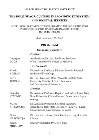 Organizing committee 
President 
Gheorghe 
DUCA 
Academician, Dr Hab., Professor. President 
of the Academy of Sciences of Moldova 
Vice Presidents 
Valeriu 
VOZIAN 
Dr, Assistant Professor. Director, Selectia Research Institute of Field Crops 
Pavel 
TOPALĂ 
Dr Hab., Professor. Dean, Alecu Russo Balti State University, Faculty of Exact, Economic 
and Environmental Sciences 
Members 
Stanislav STADNIC 
Dr, Assistant Professor. Deputy Head, Alecu Russo Balti State University, Chair of Natural Sciences and Agro- ecology 
Valeriu ABRAMCIUC 
Dr, Assistant Professor. Scientific Secretary, 
Alecu Russo Balti State University, Faculty of Exact, Economic and Environmental Sciences 
Elena HARCONIŢA 
Director, Alecu Russo Balti State University, Scientific Library 
Sergiu MIHAILOV 
Executive Director, ProCoRe, Balti 
„ALECU RUSSO” BALTI STATE UNIVERSITY 
THE ROLE OF AGRICULTURE IN PROVIDING ECOSYSTEM AND SOCIETAL SERVICES 
INTERNATIONAL CONFERENCE CELEBRATING THE 60TH BIRTHDAY OF PROFESSOR, DOCTOR HABILITATE IN AGRICULTURE 
BORIS BOINCEAN 
Balti, november 25, 2014 
PROGRAM 
7  