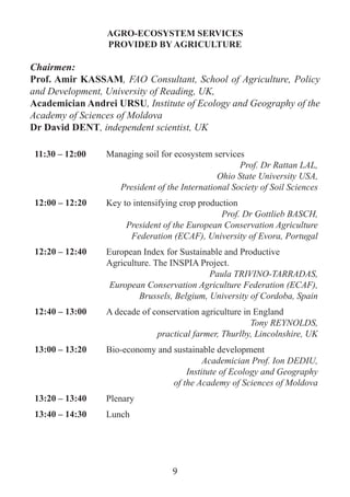 AGRO-ECOSYSTEM SERVICES 
PROVIDED BY AGRICULTURE 
Chairmen: 
Prof. Amir KASSAM, FAO Consultant, School of Agriculture, Policy and Development, University of Reading, UK, 
Academician Andrei URSU, Institute of Ecology and Geography of the Academy of Sciences of Moldova 
Dr David DENT, independent scientist, UK 
11:30 – 12:00 
Managing soil for ecosystem services 
Prof. Dr Rattan LAL, 
Ohio State University USA, 
President of the International Society of Soil Sciences 
12:00 – 12:20 
Key to intensifying crop production 
Prof. Dr Gottlieb BASCH, 
President of the European Conservation Agriculture Federation (ECAF), University of Evora, Portugal 
12:20 – 12:40 
European Index for Sustainable and Productive Agriculture. The INSPIA Project. 
Paula TRIVINO-TARRADAS, 
European Conservation Agriculture Federation (ECAF), Brussels, Belgium, University of Cordoba, Spain 
12:40 – 13:00 
A decade of conservation agriculture in England 
Tony REYNOLDS, 
practical farmer, Thurlby, Lincolnshire, UK 
13:00 – 13:20 
Bio-economy and sustainable development 
Academician Prof. Ion DEDIU, 
Institute of Ecology and Geography 
of the Academy of Sciences of Moldova 
13:20 – 13:40 
Plenary 
13:40 – 14:30 
Lunch 
9  