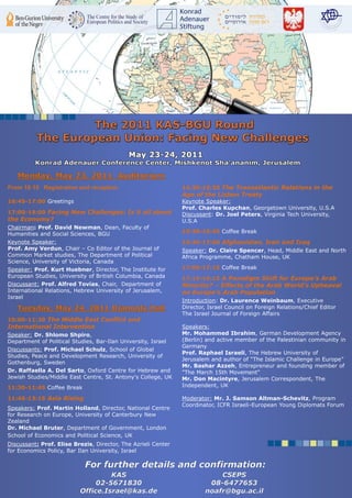 From 16:15 Registration and reception                          14:30-15:30 The Transatlantic Relations in the
                                                               Age of the Lisbon Treaty
16:45-17:00 Greetings                                          Keynote Speaker:
                                                               Prof. Charles Kupchan, Georgetown University, U.S.A
17:00-19:00 Facing New Challenges: Is it all about             Discussant: Dr. Joel Peters, Virginia Tech University,
the Economy?                                                   U.S.A
Chairman: Prof. David Newman, Dean, Faculty of
Humanities and Social Sciences, BGU                            15:30-15:45 Coffee Break
Keynote Speaker:                                               15:45-17:00 Afghanistan, Iran and Iraq
Prof. Amy Verdun, Chair – Co Editor of the Journal of          Speaker: Dr. Claire Spencer, Head, Middle East and North
Common Market studies, The Department of Political             Africa Programme, Chatham House, UK
Science, University of Victoria, Canada
Speaker: Prof. Kurt Huebner, Director, The Institute for       17:00-17:15 Coffee Break
European Studies, University of British Columbia, Canada       17:15-19:15 A Paradigm Shift for Europe’s Arab
Discussant: Prof. Alfred Tovias, Chair, Department of          Minority? – Effects of the Arab World’s Upheaval
International Relations, Hebrew University of Jerusalem,       on Europe’s Arab Population
Israel
                                                               Introduction: Dr. Laurence Weinbaum, Executive
                                                               Director, Israel Council on Foreign Relations/Chief Editor
                                                               The Israel Journal of Foreign Affairs
10:00-11:30 The Middle East Conflict and
International Intervention                                     Speakers:
Speaker: Dr. Shlomo Shpiro,                                    Mr. Mohammed Ibrahim, German Development Agency
Department of Political Studies, Bar-Ilan University, Israel   (Berlin) and active member of the Palestinian community in
                                                               Germany
Discussants: Prof. Michael Schulz, School of Global
                                                               Prof. Raphael Israeli, The Hebrew University of
Studies, Peace and Development Research, University of
                                                               Jerusalem and author of “The Islamic Challenge in Europe”
Gothenburg, Sweden
                                                               Mr. Bashar Azzeh, Entrepreneur and founding member of
Dr. Raffaella A. Del Sarto, Oxford Centre for Hebrew and       "The March 15th Movement"
Jewish Studies/Middle East Centre, St. Antony's College, UK    Mr. Don Macintyre, Jerusalem Correspondent, The
11:30-11:45 Coffee Break                                       Independent, UK

11:45-13:15 Asia Rising                                        Moderator: Mr. J. Samson Altman-Schevitz, Program
                                                               Coordinator, ICFR Israeli-European Young Diplomats Forum
Speakers: Prof. Martin Holland, Director, National Centre
for Research on Europe, University of Canterbury New
Zealand
Dr. Michael Bruter, Department of Government, London
School of Economics and Political Science, UK
Discussant: Prof. Elise Brezis, Director, The Azrieli Center
for Economics Policy, Bar Ilan University, Israel
 