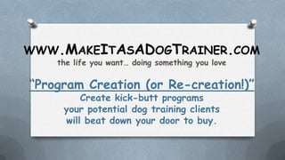 WWW.MAKEITASADOGTRAINER.COM
the life you want… doing something you love
“Program Creation (or Re-creation!)”
Create kick-butt programs
your potential dog training clients
will beat down your door to buy.
 
