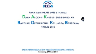 ARAH KEBIJAKAN DAN STRATEGI
DANA ALOKASI KHUSUS SUB-BIDANG KB
BANTUAN OPERASIONAL KELUARGA BERECANA
TAHUN 2019
BADAN KEPENDUDUKAN DAN KELUARGA BERENCANA NASIONAL
Semarang, 27 Maret 2018
 