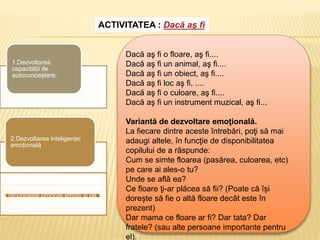 ACTIVITATEA : Dacă aş fi
1.Dezvoltarea
capacității de
autocunoaştere;
2.Dezvoltarea inteligenței
emoțională
3.Dezvoltarea capacității de a-şi
recunoaşte propriile emoţii şi pe
ale celor din jur.
Dacă aş fi o floare, aş fi....
Dacă aş fi un animal, aş fi....
Dacă aş fi un obiect, aş fi....
Dacă aş fi loc aş fi, ....
Dacă aş fi o culoare, aş fi....
Dacă aş fi un instrument muzical, aş fi...
Variantă de dezvoltare emoţională.
La fiecare dintre aceste întrebări, poţi să mai
adaugi altele, în funcţie de disponibilitatea
copilului de a răspunde:
Cum se simte floarea (pasărea, culoarea, etc)
pe care ai ales-o tu?
Unde se află ea?
Ce floare ţi-ar plăcea să fii? (Poate că își
dorește să fie o altă floare decât este în
prezent)
Dar mama ce floare ar fi? Dar tata? Dar
fratele? (sau alte persoane importante pentru
el).
 