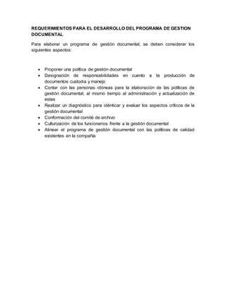 REQUERIMIENTOS PARA EL DESARROLLO DEL PROGRAMA DE GESTION
DOCUMENTAL
Para elaborar un programa de gestión documental, se deben considerar los
siguientes aspectos:
 Proponer una política de gestión documental
 Designación de responsabilidades en cuento a la producción de
documentos custodia y manejo
 Contar con las personas idóneas para la elaboración de las políticas de
gestión documental, al mismo tiempo al administración y actualización de
estas
 Realizar un diagnóstico para idénticar y evaluar los aspectos críticos de la
gestión documental
 Conformación del comité de archivo
 Culturización de los funcionarios frente a la gestión documental
 Alinear el programa de gestión documental con las políticas de calidad
existentes en la compañía
 