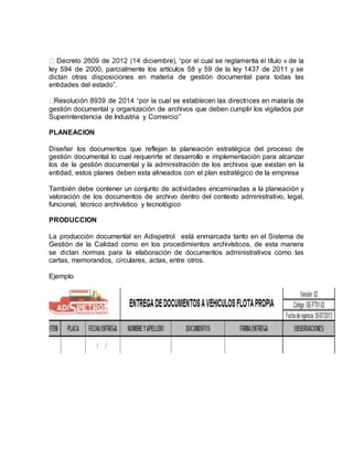 ley 594 de 2000, parcialmente los artículos 58 y 59 de la ley 1437 de 2011 y se
dictan otras disposiciones en materia de gestión documental para todas las
entidades del estado”.
gestión documental y organización de archivos que deben cumplir los vigilados por
Superintendencia de Industria y Comercio”
PLANEACION
Diseñar los documentos que reflejan la planeación estratégica del proceso de
gestión documental lo cual requerirte el desarrollo e implementación para alcanzar
los de la gestión documental y la administración de los archivos que existan en la
entidad, estos planes deben esta alineados con el plan estratégico de la empresa
También debe contener un conjunto de actividades encaminadas a la planeación y
valoración de los documentos de archivo dentro del contexto administrativo, legal,
funcional, técnico archivístico y tecnológico
PRODUCCION
La producción documental en Adispetrol está enmarcada tanto en el Sistema de
Gestión de la Calidad como en los procedimientos archivísticos, de esta manera
se dictan normas para la elaboración de documentos administrativos como las
cartas, memorandos, circulares, actas, entre otros.
Ejemplo
 