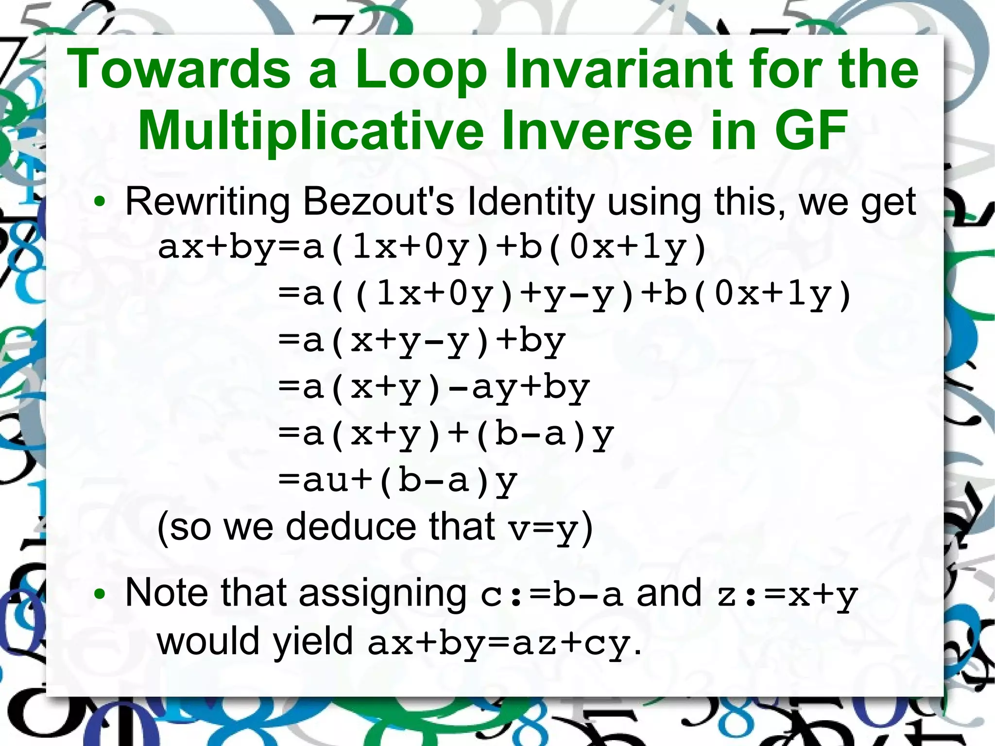 Towards a Loop Invariant for the
Multiplicative Inverse in GF
● Rewriting Bezout's Identity using this, we get
ax+by=a(1x+0y)+b(0x+1y)
     =a((1x+0y)+y­y)+b(0x+1y)
     =a(x+y­y)+by
     =a(x+y)­ay+by
     =a(x+y)+(b­a)y
     =au+(b­a)y
(so we deduce that v=y)
● Note that assigning c:=b­a and z:=x+y
would yield ax+by=az+cy.
 