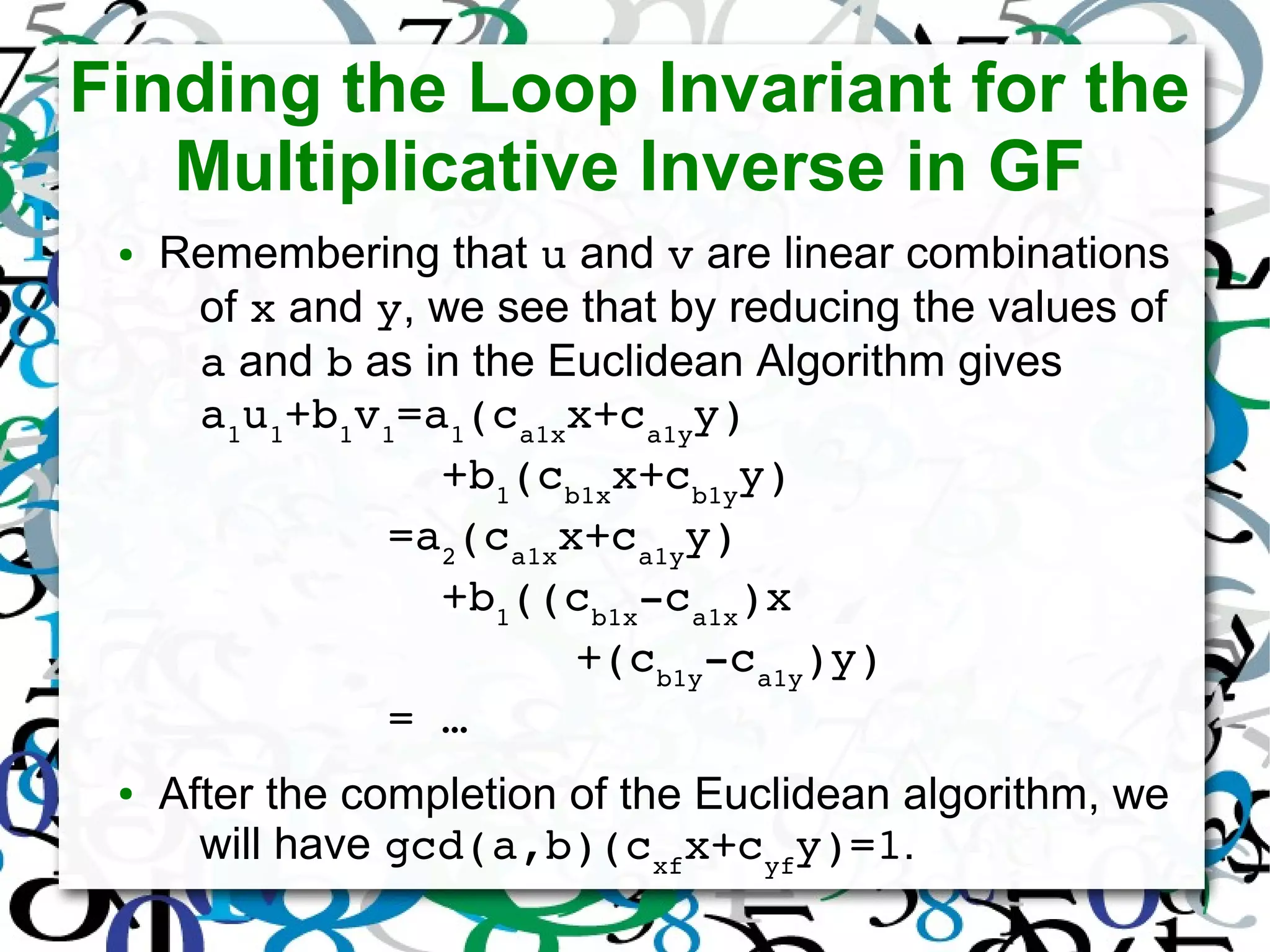 Finding the Loop Invariant for the
Multiplicative Inverse in GF
● Remembering that u and v are linear combinations
of x and y, we see that by reducing the values of
a and b as in the Euclidean Algorithm gives
a1
u1
+b1
v1
=a1
(ca1x
x+ca1y
y)
         +b1
(cb1x
x+cb1y
y)
       =a2
(ca1x
x+ca1y
y)
         +b1
((cb1x
­ca1x
)x
              +(cb1y
­ca1y
)y)
       = … 
● After the completion of the Euclidean algorithm, we
will have gcd(a,b)(cxf
x+cyf
y)=1.
 