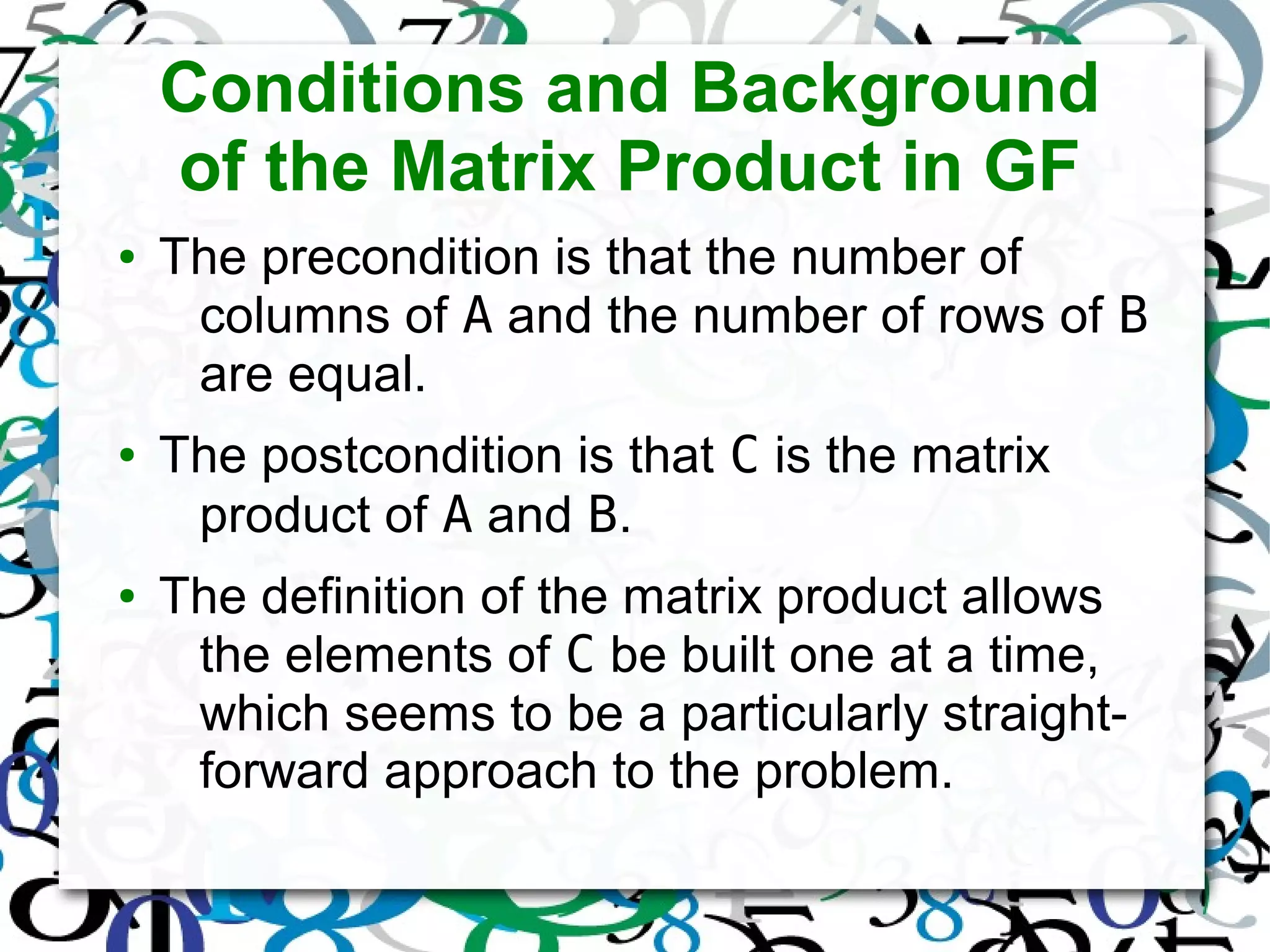 Conditions and Background
of the Matrix Product in GF
● The precondition is that the number of
columns of A and the number of rows of B
are equal.
● The postcondition is that C is the matrix
product of A and B.
● The definition of the matrix product allows
the elements of C be built one at a time,
which seems to be a particularly straight-
forward approach to the problem.
 