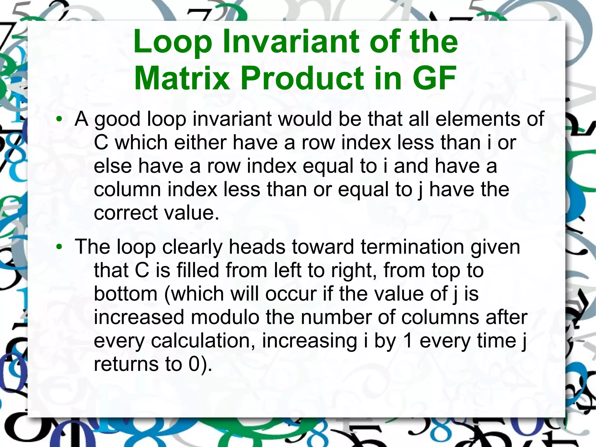 Loop Invariant of the
Matrix Product in GF
● A good loop invariant would be that all elements of
C which either have a row index less than i or
else have a row index equal to i and have a
column index less than or equal to j have the
correct value.
● The loop clearly heads toward termination given
that C is filled from left to right, from top to
bottom (which will occur if the value of j is
increased modulo the number of columns after
every calculation, increasing i by 1 every time j
returns to 0).
 