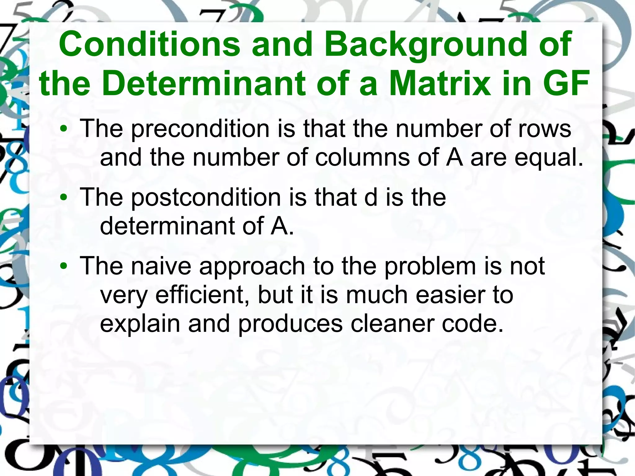 Conditions and Background of
the Determinant of a Matrix in GF
● The precondition is that the number of rows
and the number of columns of A are equal.
● The postcondition is that d is the
determinant of A.
● The naive approach to the problem is not
very efficient, but it is much easier to
explain and produces cleaner code.
 