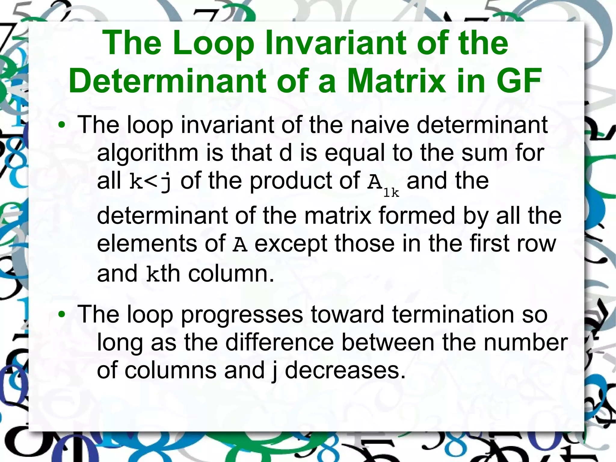 The Loop Invariant of the
Determinant of a Matrix in GF
● The loop invariant of the naive determinant
algorithm is that d is equal to the sum for
all k<j of the product of A1k
and the
determinant of the matrix formed by all the
elements of A except those in the first row
and kth column.
● The loop progresses toward termination so
long as the difference between the number
of columns and j decreases.
 