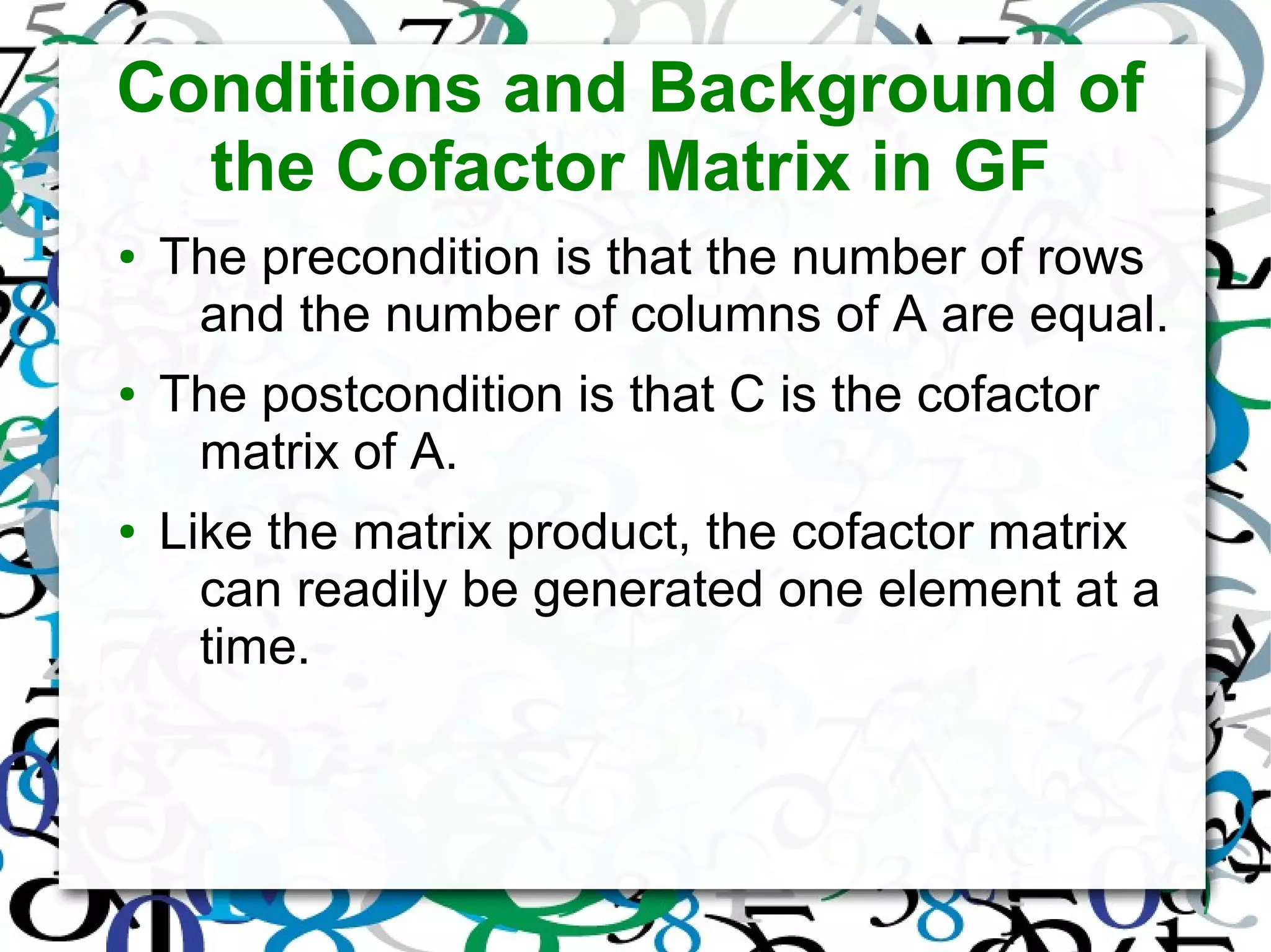 Conditions and Background of
the Cofactor Matrix in GF
● The precondition is that the number of rows
and the number of columns of A are equal.
● The postcondition is that C is the cofactor
matrix of A.
● Like the matrix product, the cofactor matrix
can readily be generated one element at a
time.
 