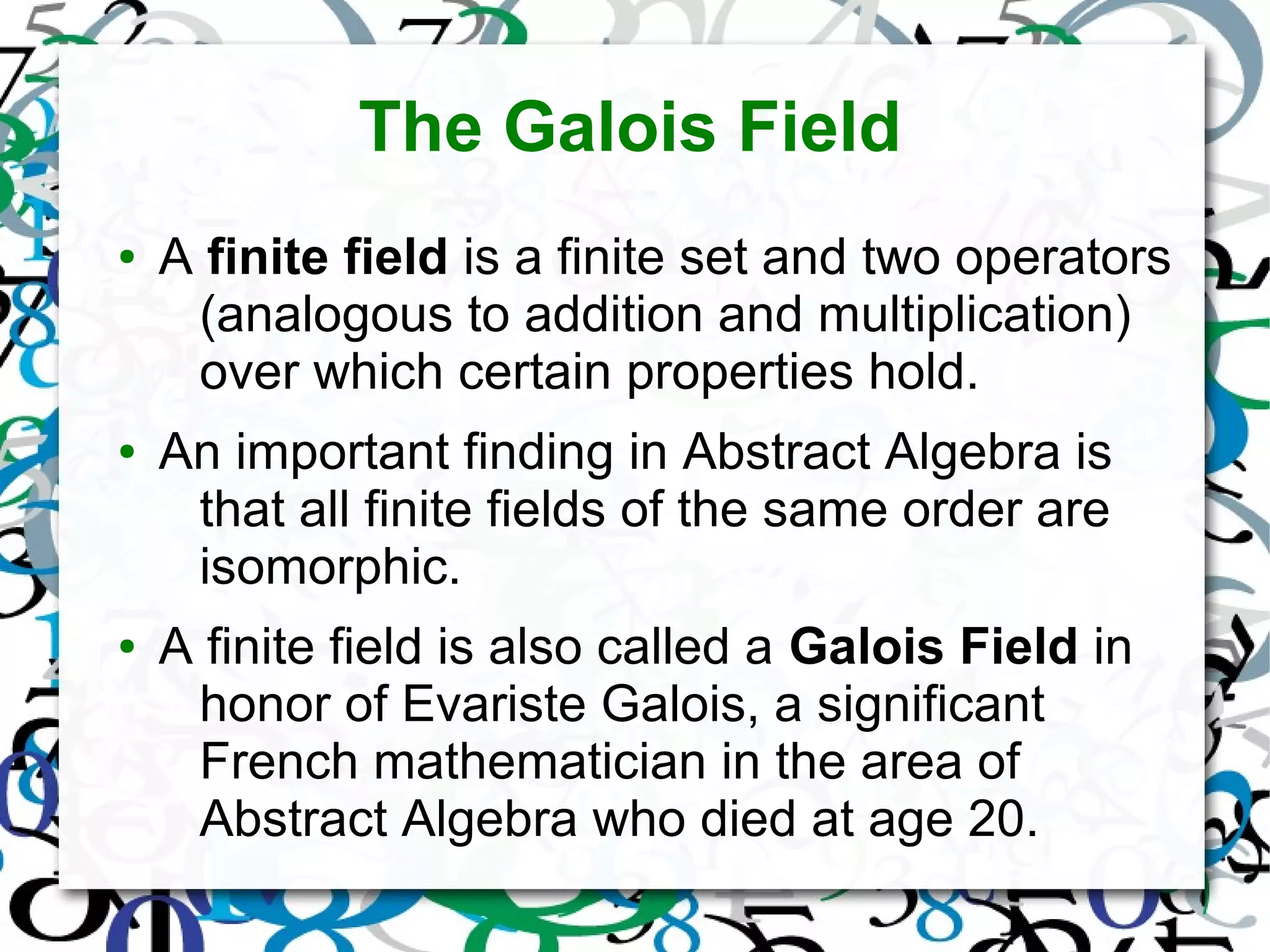 The Galois Field
● A finite field is a finite set and two operators
(analogous to addition and multiplication)
over which certain properties hold.
● An important finding in Abstract Algebra is
that all finite fields of the same order are
isomorphic.
● A finite field is also called a Galois Field in
honor of Evariste Galois, a significant
French mathematician in the area of
Abstract Algebra who died at age 20.
 