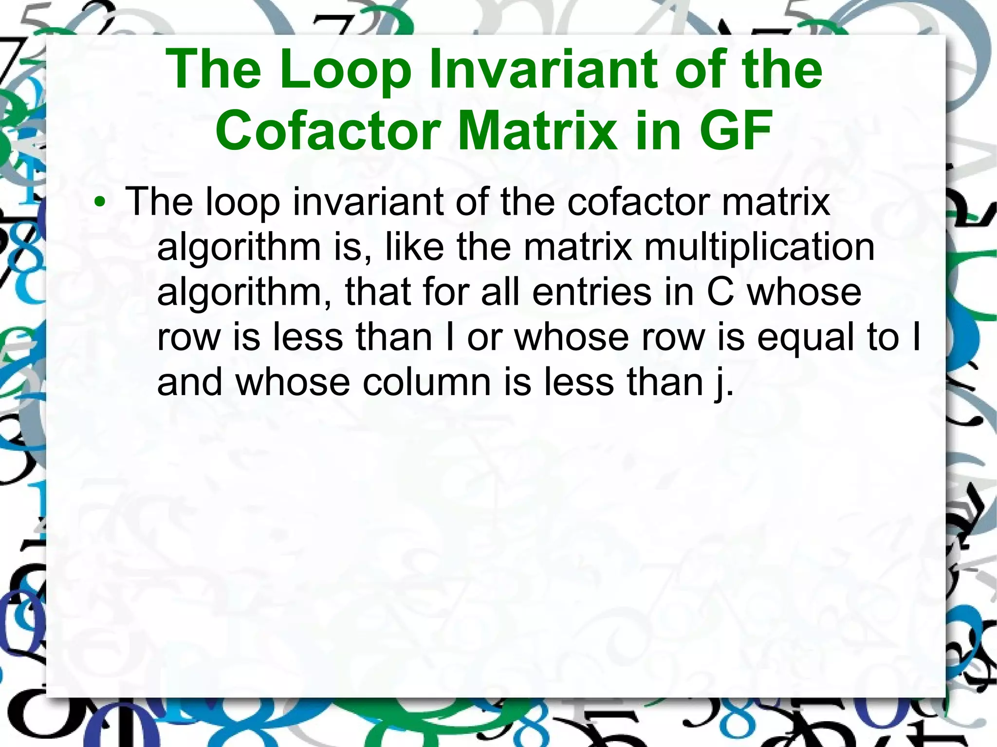 The Loop Invariant of the
Cofactor Matrix in GF
● The loop invariant of the cofactor matrix
algorithm is, like the matrix multiplication
algorithm, that for all entries in C whose
row is less than I or whose row is equal to I
and whose column is less than j.
 