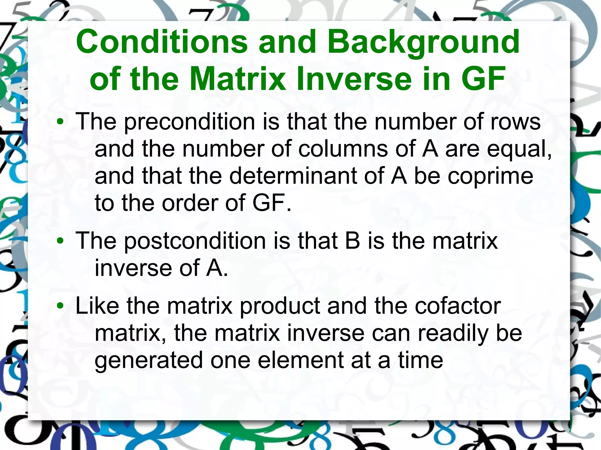 Conditions and Background
of the Matrix Inverse in GF
● The precondition is that the number of rows
and the number of columns of A are equal,
and that the determinant of A be coprime
to the order of GF.
● The postcondition is that B is the matrix
inverse of A.
● Like the matrix product and the cofactor
matrix, the matrix inverse can readily be
generated one element at a time
 
