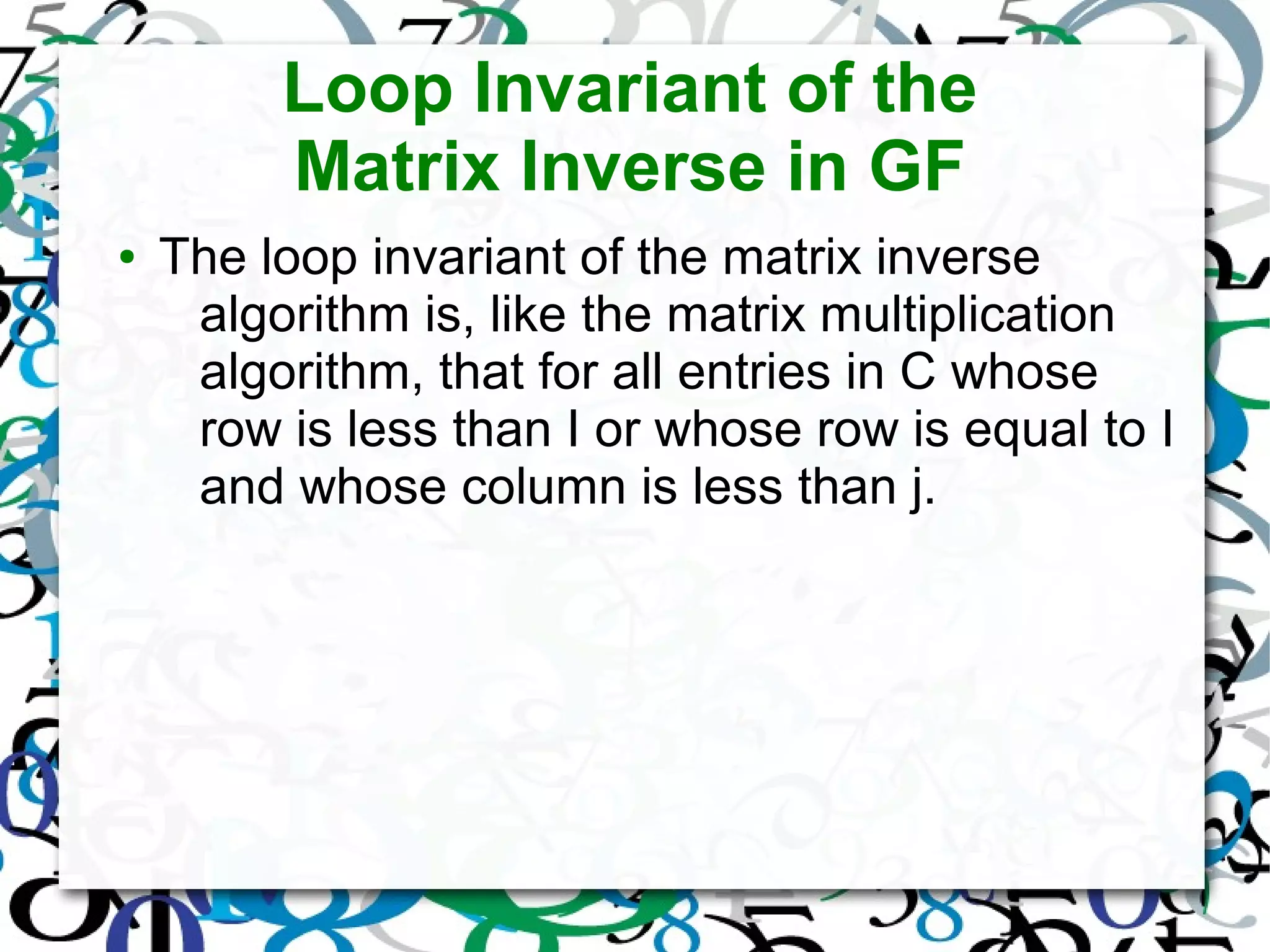 Loop Invariant of the
Matrix Inverse in GF
● The loop invariant of the matrix inverse
algorithm is, like the matrix multiplication
algorithm, that for all entries in C whose
row is less than I or whose row is equal to I
and whose column is less than j.
 