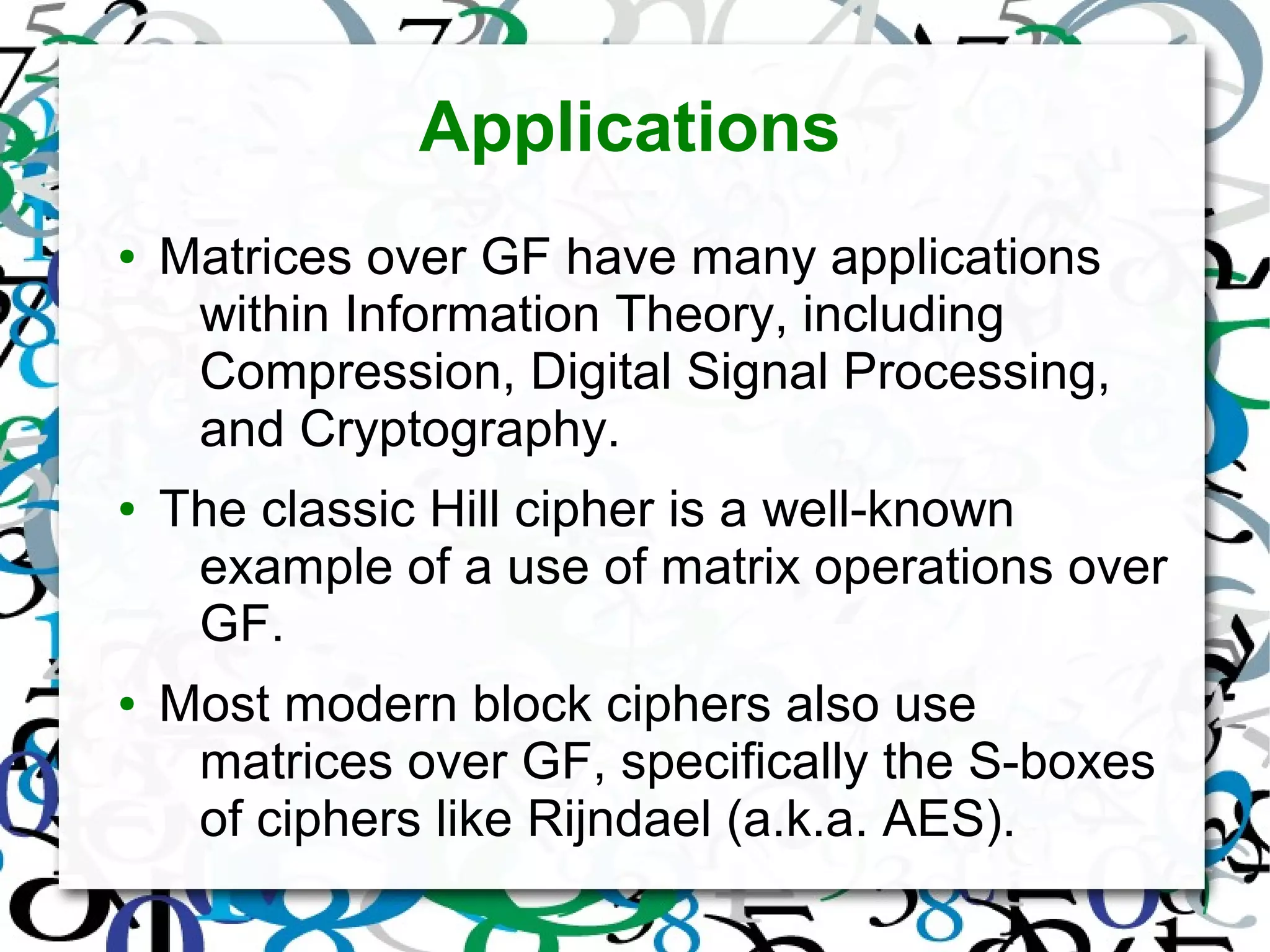 Applications
● Matrices over GF have many applications
within Information Theory, including
Compression, Digital Signal Processing,
and Cryptography.
● The classic Hill cipher is a well-known
example of a use of matrix operations over
GF.
● Most modern block ciphers also use
matrices over GF, specifically the S-boxes
of ciphers like Rijndael (a.k.a. AES).
 