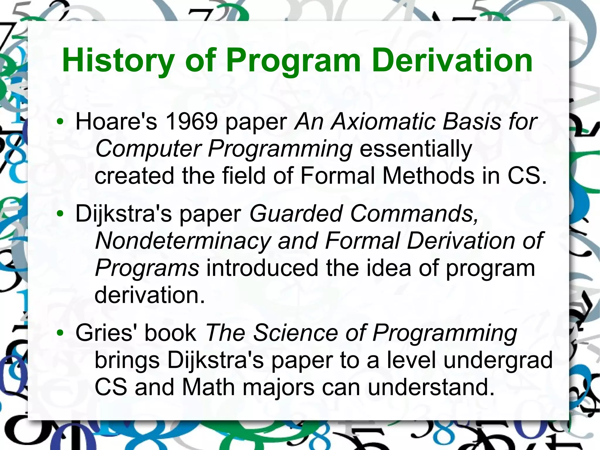 History of Program Derivation
● Hoare's 1969 paper An Axiomatic Basis for
Computer Programming essentially
created the field of Formal Methods in CS.
● Dijkstra's paper Guarded Commands,
Nondeterminacy and Formal Derivation of
Programs introduced the idea of program
derivation.
● Gries' book The Science of Programming
brings Dijkstra's paper to a level undergrad
CS and Math majors can understand.
 