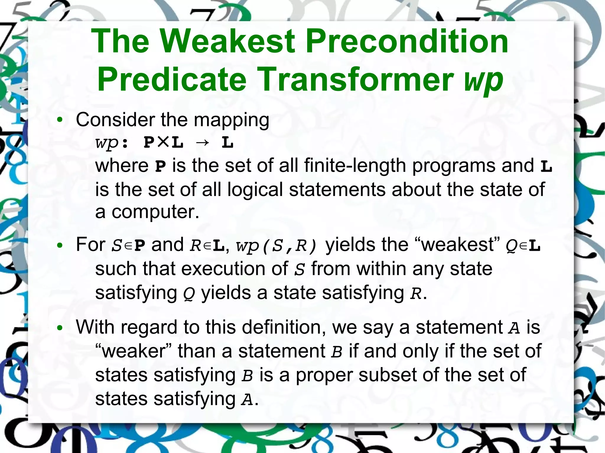 The Weakest Precondition
Predicate Transformer wp
● Consider the mapping
wp: P⨯L   → L
where P is the set of all finite-length programs and L
is the set of all logical statements about the state of
a computer.
● For S∊P and R∊L, wp(S,R) yields the “weakest” Q∊L
such that execution of S from within any state
satisfying Q yields a state satisfying R.
● With regard to this definition, we say a statement A is
“weaker” than a statement B if and only if the set of
states satisfying B is a proper subset of the set of
states satisfying A.
 