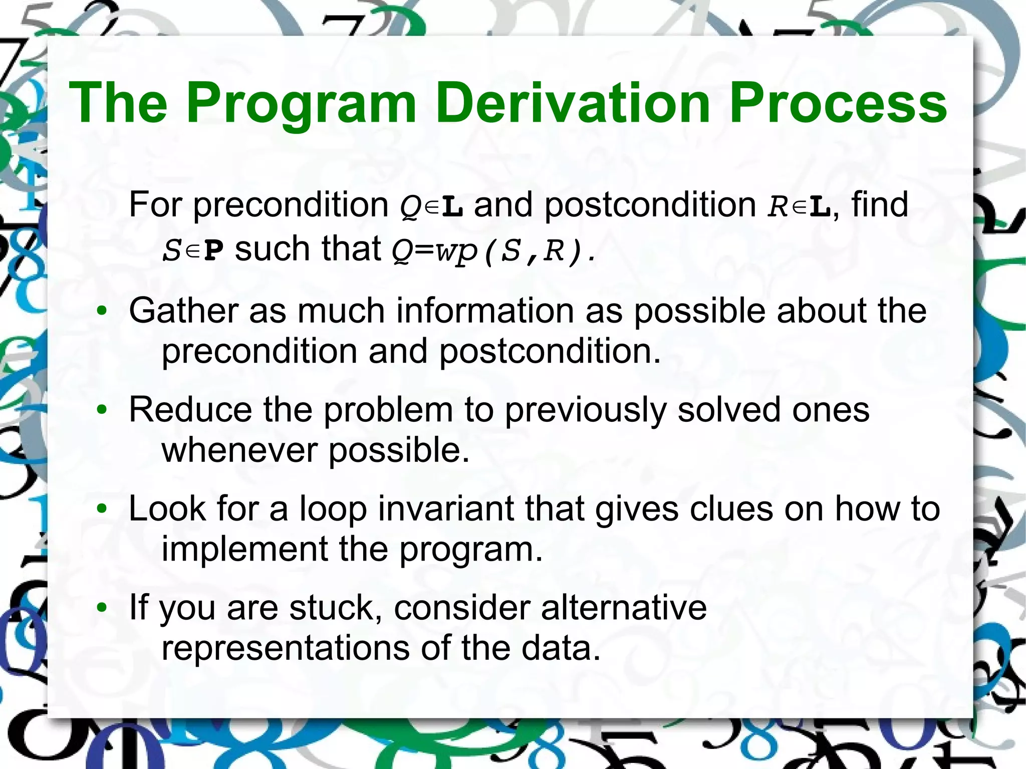 The Program Derivation Process
For precondition Q∊L and postcondition R∊L, find
S∊P such that Q=wp(S,R).
● Gather as much information as possible about the
precondition and postcondition.
● Reduce the problem to previously solved ones
whenever possible.
● Look for a loop invariant that gives clues on how to
implement the program.
● If you are stuck, consider alternative
representations of the data.
 