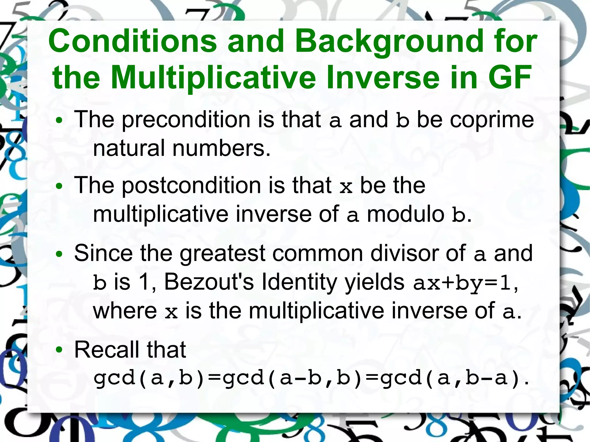 Conditions and Background for
the Multiplicative Inverse in GF
● The precondition is that a and b be coprime
natural numbers.
● The postcondition is that x be the
multiplicative inverse of a modulo b.
● Since the greatest common divisor of a and
b is 1, Bezout's Identity yields ax+by=1,
where x is the multiplicative inverse of a.
● Recall that
gcd(a,b)=gcd(a­b,b)=gcd(a,b­a).
 