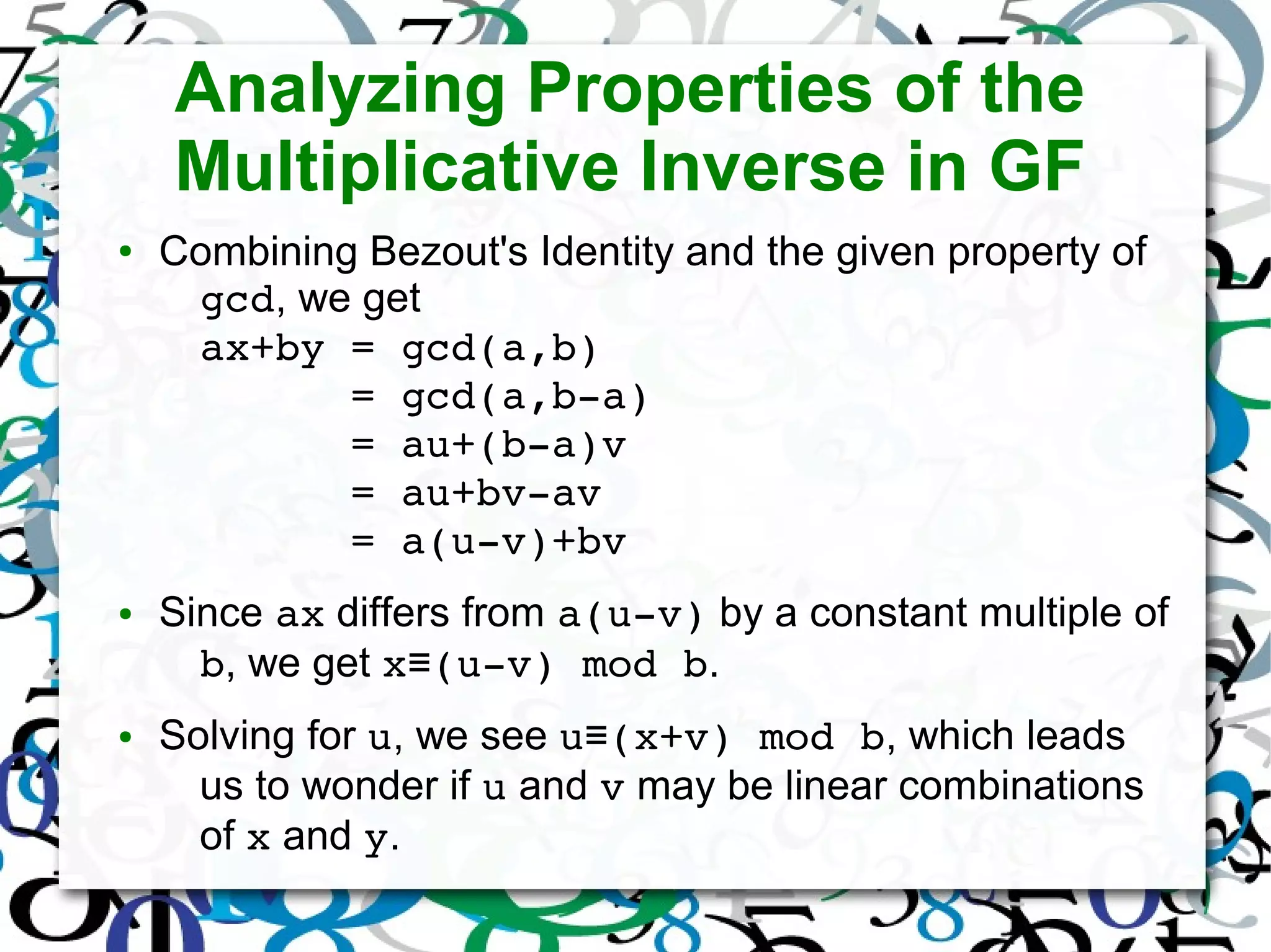 Analyzing Properties of the
Multiplicative Inverse in GF
● Combining Bezout's Identity and the given property of
gcd, we get
ax+by = gcd(a,b)
      = gcd(a,b­a)
      = au+(b­a)v
      = au+bv­av
      = a(u­v)+bv
● Since ax differs from a(u­v) by a constant multiple of
b, we get x (u­v) mod b≡ .
● Solving for u, we see u (x+v) mod b≡ , which leads
us to wonder if u and v may be linear combinations
of x and y.
 