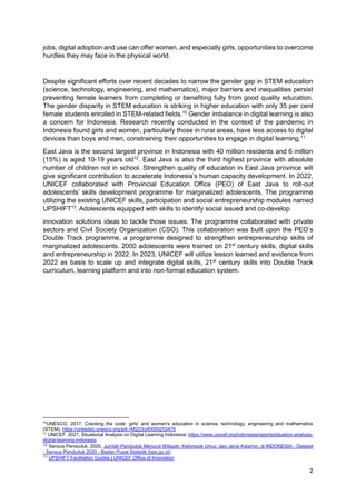2
jobs, digital adoption and use can offer women, and especially girls, opportunities to overcome
hurdles they may face in the physical world.
Despite significant efforts over recent decades to narrow the gender gap in STEM education
(science, technology, engineering, and mathematics), major barriers and inequalities persist
preventing female learners from completing or benefiting fully from good quality education.
The gender disparity in STEM education is striking in higher education with only 35 per cent
female students enrolled in STEM-related fields.10
Gender imbalance in digital learning is also
a concern for Indonesia. Research recently conducted in the context of the pandemic in
Indonesia found girls and women, particularly those in rural areas, have less access to digital
devices than boys and men, constraining their opportunities to engage in digital learning.11
East Java is the second largest province in Indonesia with 40 million residents and 6 million
(15%) is aged 10-19 years old12
. East Java is also the third highest province with absolute
number of children not in school. Strengthen quality of education in East Java province will
give significant contribution to accelerate Indonesia’s human capacity development. In 2022,
UNICEF collaborated with Provincial Education Office (PEO) of East Java to roll-out
adolescents’ skills development programme for marginalized adolescents. The programme
utilizing the existing UNICEF skills, participation and social entrepreneurship modules named
UPSHIFT13
. Adolescents equipped with skills to identify social issued and co-develop
innovation solutions ideas to tackle those issues. The programme collaborated with private
sectors and Civil Society Organization (CSO). This collaboration was built upon the PEO’s
Double Track programme, a programme designed to strengthen entrepreneurship skills of
marginalized adolescents. 2000 adolescents were trained on 21st
century skills, digital skills
and entrepreneurship in 2022. In 2023, UNICEF will utilize lesson learned and evidence from
2022 as basis to scale up and integrate digital skills, 21st
century skills into Double Track
curriculum, learning platform and into non-formal education system.
10
UNESCO, 2017, Cracking the code: girls' and women's education in science, technology, engineering and mathematics
(STEM), https://unesdoc.unesco.org/ark:/48223/pf0000253479
11
UNICEF, 2021, Situational Analysis on Digital Learning Indonesia: https://www.unicef.org/indonesia/reports/situation-analysis-
digital-learning-indonesia
12
Sensus Penduduk, 2020. Jumlah Penduduk Menurut Wilayah, Kelompok Umur, dan Jenis Kelamin, di INDONESIA - Dataset
- Sensus Penduduk 2020 - Badan Pusat Statistik (bps.go.id)
13
UPSHIFT Facilitation Guides | UNICEF Office of Innovation
 