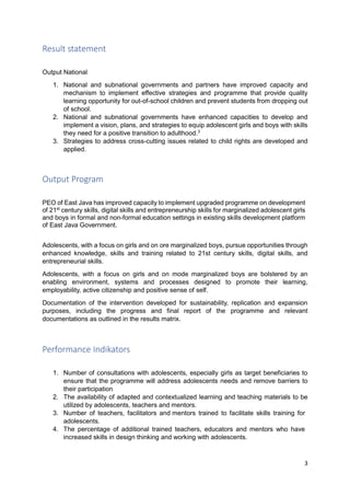 3
Result statement
Output National
1. National and subnational governments and partners have improved capacity and
mechanism to implement effective strategies and programme that provide quality
learning opportunity for out-of-school children and prevent students from dropping out
of school.
2. National and subnational governments have enhanced capacities to develop and
implement a vision, plans, and strategies to equip adolescent girls and boys with skills
they need for a positive transition to adulthood.3
3. Strategies to address cross-cutting issues related to child rights are developed and
applied.
Output Program
PEO of East Java has improved capacity to implement upgraded programme on development
of 21st
century skills, digital skills and entrepreneurship skills for marginalized adolescent girls
and boys in formal and non-formal education settings in existing skills development platform
of East Java Government.
Adolescents, with a focus on girls and on ore marginalized boys, pursue opportunities through
enhanced knowledge, skills and training related to 21st century skills, digital skills, and
entrepreneurial skills.
Adolescents, with a focus on girls and on mode marginalized boys are bolstered by an
enabling environment, systems and processes designed to promote their learning,
employability, active citizenship and positive sense of self.
Documentation of the intervention developed for sustainability, replication and expansion
purposes, including the progress and final report of the programme and relevant
documentations as outlined in the results matrix.
Performance Indikators
1. Number of consultations with adolescents, especially girls as target beneficiaries to
ensure that the programme will address adolescents needs and remove barriers to
their participation
2. The availability of adapted and contextualized learning and teaching materials to be
utilized by adolescents, teachers and mentors.
3. Number of teachers, facilitators and mentors trained to facilitate skills training for
adolescents.
4. The percentage of additional trained teachers, educators and mentors who have
increased skills in design thinking and working with adolescents.
 