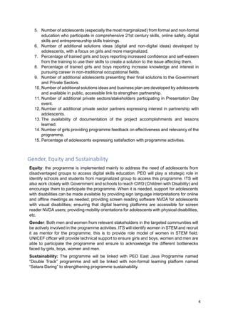 4
5. Number of adolescents (especially the most marginalized) from formal and non-formal
education who participate in comprehensive 21st century skills, online safety, digital
skills and entrepreneurship skills trainings.
6. Number of additional solutions ideas (digital and non-digital ideas) developed by
adolescents, with a focus on girls and more marginalized.
7. Percentage of trained girls and boys reporting increased confidence and self-esteem
from the training to use their skills to create a solution to the issue affecting them.
8. Percentage of trained girls and boys reporting increase knowledge and interest in
pursuing career in non-traditional occupational fields.
9. Number of additional adolescents presenting their final solutions to the Government
and Private Sectors.
10. Number of additional solutions ideas and business plan are developed by adolescents
and available in public, accessible link to strengthen partnership.
11. Number of additional private sectors/stakeholders participating in Presentation Day
event.
12. Number of additional private sector partners expressing interest in partnership with
adolescents.
13. The availability of documentation of the project accomplishments and lessons
learned.
14. Number of girls providing programme feedback on effectiveness and relevancy of the
programme.
15. Percentage of adolescents expressing satisfaction with programme activities.
Gender, Equity and Sustainability
Equity: the programme is implemented mainly to address the need of adolescents from
disadvantaged groups to access digital skills education. PEO will play a strategic role in
identify schools and students from marginalized group to access this programme. ITS will
also work closely with Government and schools to reach CWD (Children with Disability) and
encourage them to participate the programme. When it is needed, support for adolescents
with disabilities can be made available by providing sign language interpretations for online
and offline meetings as needed; providing screen reading software NVDA for adolescents
with visual disabilities; ensuring that digital learning platforms are accessible for screen
reader NVDA users; providing mobility orientations for adolescents with physical disabilities,
etc.
Gender: Both men and women from relevant stakeholders in the targeted communities will
be actively involved in the programme activities. ITS will identify women in STEM and recruit
it as mentor for the programme, this is to provide role model of women in STEM field.
UNICEF officer will provide technical support to ensure girls and boys, women and men are
able to participate the programme and ensure to acknowledge the different bottlenecks
faced by girls, boys, women and men.
Sustainability: The programme will be linked with PEO East Java Programme named
“Double Track” programme and will be linked with non-formal learning platform named
“Setara Daring” to strengthening programme sustainability.
 