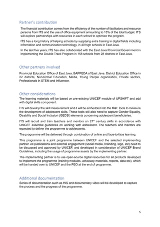 5
Partner’s contribution
The financial contribution comes from the efficiency of the number of facilitators and resource
persons from ITS and the use of office equipment amounting to 15% of the total budget. ITS
will explore partnerships with resources in each school to optimize the program.
ITS has a long history of helping schools by supplying extra training in digital fields including
information and communication technology, in 40 high schools in East Java.
In the last five years, ITS has also collaborated with the East Java Provincial Government in
implementing the Double Track Program in 158 schools from 28 districts in East Java.
Other partners involved
Provincial Education Office of East Java. BAPPEDA of East Java. District Education Office in
22 districts, Non-formal Education, Media, Young People organization, Private sectors,
Professionals in STEM and Influencer.
Other considerations
The learning materials will be based on pre-existing UNICEF module of UPSHIFT and add
with digital skills component.
ITS will develop the skill measurement and it will be embedded into the M&E tools to measure
the development of adolescent skills. These tools will also need to capture Gender Equality,
Disability and Social Inclusion (GEDSI) elements concerning adolescent beneficiaries.
ITS will recruit and train teachers and mentors on 21st
century skills in accordance with
UNICEF essential guidelines on working with adolescent. The teachers and mentors are
expected to deliver the programme to adolescents.
The programme will be delivered through combination of online and face-to-face learning.
This programme is a joint programme between UNICEF and the selected implementing
partner. All publications and external engagement (social media, branding, logo, etc) need to
be discussed and approved by UNICEF, and developed in consideration of UNICEF Brand
Guidelines, including the usage of programme assets by the implementing partner.
The implementing partner is to use open-source digital resources for all products developed
to implement the programme (training modules, advocacy materials, reports, data etc), which
will be handed over to UNICEF and the PEO at the end of programme.
Additional documentation
Series of documentation such as HIS and documentary video will be developed to capture
the process and the progress of the programme.
 