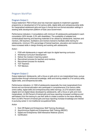 6
Program WorkPlan
Program Output 1
Output statement: PEO of East Java has improved capacity to implement upgraded
programme on development of 21st century skills, digital skills and entrepreneurship skills
for marginalized adolescent girls and boys in formal and non-formal education settings in
existing skills development platform of East Java Government.
Performance indicators: 2 consultations with minimum 30 adolescents participated in each
consultation (50% female, 0,3% with disabilities), The availability of adapted and
contextualized learning and teaching materials to be utilized by adolescents, teachers and
mentors, 200 teachers, facilitators and mentors trained to facilitate skills training for
adolescents, minimum 75% percentage of trained teachers, educators and mentors who
have increased skills in design thinking and working with adolescents.
Action :
1. FGD with Adolescents in regard with topic for digital learning curriculum.
2. Workshop Curriculum Development
3. Deliver the module in learning system
4. Recruitment process for teachers and mentors.
5. Recruitment process for students
6. TOT Teachers
7. TOT Mentors
Program Output 2
Output statement: Adolescents, with a focus on girls and on ore marginalized boys, pursue
opportunities through enhanced knowledge, skills and training related to 21st century skills,
digital skills, and entrepreneurial skills.
Performance indicators: (i) 1500 of adolescents (especially the most marginalized) from
formal and non-formal education who participate in comprehensive 21st century skills,
online safety, digital skills and entrepreneurship skills trainings. (ii) 210 solutions ideas
(digital and non-digital ideas) developed by adolescents, with a focus on girls and more
marginalized. (iii) 80 Percent of trained girls and boys reporting increased confidence and
self-esteem from the training to use their skills to create a solution to the issue affecting
them (iv) 80% Percent of trained girls and boys reporting increase knowledge and interest
in pursuing career in non-traditional occupational fields.
Action
1. Kick Off Digital and Entrepreneur Skill Training (Surabaya)
2. Asynchronous Digital and Entrepreneur Skill Training (MOOC)
3. Digital and Entrepreneur Skill Interactive Webinar (Zoom)
4. Certification
 