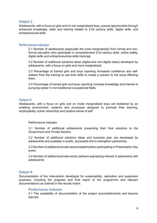 8
Output 2 :
Adolescents, with a focus on girls and on ore marginalized boys, pursue opportunities through
enhanced knowledge, skills and training related to 21st century skills, digital skills, and
entrepreneurial skills.
Performance Indicator
2.1 Number of adolescents (especially the most marginalized) from formal and non-
formal education who participate in comprehensive 21st century skills, online safety,
digital skills and entrepreneurship skills trainings.
2.2 Number of additional solutions ideas (digital and non-digital ideas) developed by
adolescents, with a focus on girls and more marginalized.
2.3 Percentage of trained girls and boys reporting increased confidence and self-
esteem from the training to use their skills to create a solution to the issue affecting
them.
2.4 Percentage of trained girls and boys reporting increase knowledge and interest in
pursuing career in non-traditional occupational fields.
Output 3:
Adolescents, with a focus on girls and on mode marginalized boys are bolstered by an
enabling environment, systems and processes designed to promote their learning,
employability, active citizenship and positive sense of self.
Performance Indicator
3.1 Number of additional adolescents presenting their final solutions to the
Government and Private Sectors.
3.2 Number of additional solutions ideas and business plan are developed by
adolescents and available in public, accessible link to strengthen partnership.
3.3 Number of additional private sectors/stakeholders participating in Presentation Day
event.
3.4 Number of additional private sector partners expressing interest in partnership with
adolescents.
Output 4:
Documentation of the intervention developed for sustainability, replication and expansion
purposes, including the progress and final report of the programme and relevant
documentations as outlined in the results matrix.
Performance Indicator
4.1 The availability of documentation of the project accomplishments and lessons
learned.
 