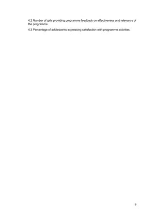 9
4.2 Number of girls providing programme feedback on effectiveness and relevancy of
the programme.
4.3 Percentage of adolescents expressing satisfaction with programme activities.
 