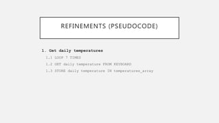 REFINEMENTS (PSEUDOCODE)
1. Get daily temperatures
1.1 LOOP 7 TIMES
1.2 GET daily temperature FROM KEYBOARD
1.3 STORE daily temperature IN temperatures_array
 
