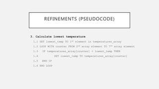 REFINEMENTS (PSEUDOCODE)
3. Calculate lowest temperature
1.1 SET lowest_temp TO 1st element in temperatures_array
1.2 LOOP WITH counter FROM 2nd array element TO 7th array element
1.3 IF temperatures_array[counter] < lowest_temp THEN
1.4 SET lowest_temp TO temperatures_array[counter]
1.5 END IF
1.6 END LOOP
 