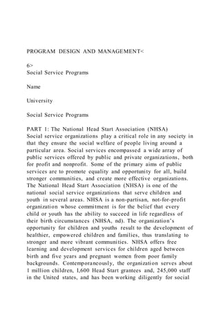 PROGRAM DESIGN AND MANAGEMENT<
6>
Social Service Programs
Name
University
Social Service Programs
PART 1: The National Head Start Association (NHSA)
Social service organizations play a critical role in any society in
that they ensure the social welfare of people living around a
particular area. Social services encompassed a wide array of
public services offered by public and private organizations, both
for profit and nonprofit. Some of the primary aims of public
services are to promote equality and opportunity for all, build
stronger communities, and create more effective organizations.
The National Head Start Association (NHSA) is one of the
national social service organizations that serve children and
youth in several areas. NHSA is a non-partisan, not-for-profit
organization whose commitment is for the belief that every
child or youth has the ability to succeed in life regardless of
their birth circumstances (NHSA, nd). The organization’s
opportunity for children and youths result to the development of
healthier, empowered children and families, thus translating to
stronger and more vibrant communities. NHSA offers free
learning and development services for children aged between
birth and five years and pregnant women from poor family
backgrounds. Contemporaneously, the organization serves about
1 million children, I,600 Head Start grantees and, 245,000 staff
in the United states, and has been working diligently for social
 