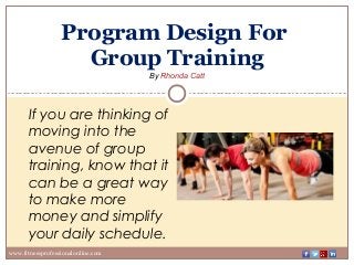Program Design For
Group Training
By Rhonda Catt
www.fitnessprofessionalonline.com
If you are thinking of
moving into the
avenue of group
training, know that it
can be a great way
to make more
money and simplify
your daily schedule.
 