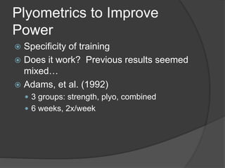 Plyometrics to Improve 
Power 
 Specificity of training 
 Does it work? Previous results seemed 
mixed… 
 Adams, et al. (1992) 
 3 groups: strength, plyo, combined 
 6 weeks, 2x/week 
 