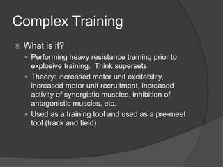 Complex Training 
 What is it? 
 Performing heavy resistance training prior to 
explosive training. Think supersets. 
 Theory: increased motor unit excitability, 
increased motor unit recruitment, increased 
activity of synergistic muscles, inhibition of 
antagonistic muscles, etc. 
 Used as a training tool and used as a pre-meet 
tool (track and field) 
 