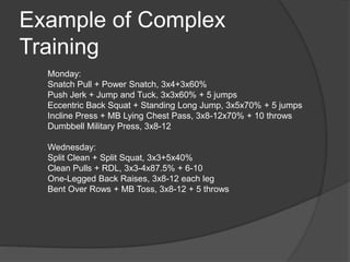 Example of Complex 
Training 
Monday: 
Snatch Pull + Power Snatch, 3x4+3x60% 
Push Jerk + Jump and Tuck, 3x3x60% + 5 jumps 
Eccentric Back Squat + Standing Long Jump, 3x5x70% + 5 jumps 
Incline Press + MB Lying Chest Pass, 3x8-12x70% + 10 throws 
Dumbbell Military Press, 3x8-12 
Wednesday: 
Split Clean + Split Squat, 3x3+5x40% 
Clean Pulls + RDL, 3x3-4x87.5% + 6-10 
One-Legged Back Raises, 3x8-12 each leg 
Bent Over Rows + MB Toss, 3x8-12 + 5 throws 
 