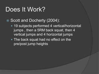 Does It Work? 
 Scott and Docherty (2004): 
 19 subjects performed 4 vertical/horizontal 
jumps , then a 5RM back squat, then 4 
vertical jumps and 4 horizontal jumps 
 The back squat had no effect on the 
pre/post jump heights 
 