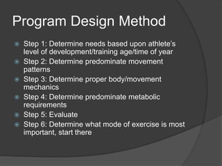 Program Design Method 
 Step 1: Determine needs based upon athlete’s 
level of development/training age/time of year 
 Step 2: Determine predominate movement 
patterns 
 Step 3: Determine proper body/movement 
mechanics 
 Step 4: Determine predominate metabolic 
requirements 
 Step 5: Evaluate 
 Step 6: Determine what mode of exercise is most 
important, start there 
 