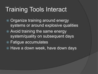 Training Tools Interact 
 Organize training around energy 
systems or around explosive qualities 
 Avoid training the same energy 
system/quality on subsequent days 
 Fatigue accumulates 
 Have a down week, have down days 
 