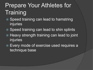 Prepare Your Athletes for 
Training 
 Speed training can lead to hamstring 
injuries 
 Speed training can lead to shin splints 
 Heavy strength training can lead to joint 
injuries 
 Every mode of exercise used requires a 
technique base 
 