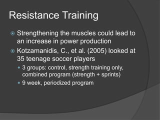 Resistance Training 
 Strengthening the muscles could lead to 
an increase in power production 
 Kotzamanidis, C., et al. (2005) looked at 
35 teenage soccer players 
 3 groups: control, strength training only, 
combined program (strength + sprints) 
 9 week, periodized program 
 