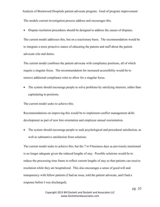 Analysis of Brentwood Hospitals patient advocate program: Goal of program improvement
The models current investigation process address and encourages this.
• Dispute resolution procedures should be designed to address the causes of disputes.
The current model addresses this, but on a reactionary basis. The recommendation would be
to integrate a more proactive stance of educating the patents and staff about the patient
advocate role and duties.
The current model combines the patient advocate with compliance positions, all of which
require a singular focus. The recommendation for increased accessibility would be to
remove additional compliance roles to allow for a singular focus.
• The system should encourage people to solve problems by satisfying interests, rather than
capitulating to positions.
The current model seeks to achieve this.
Recommendations on improving this would be to implement conflict management skills
development as part of new hire orientation and employee annual reorientation.
• The system should encourage people to seek psychological and procedural satisfaction, as
well as substantive satisfaction from solutions.
The current model seeks to achieve this, but the 7 to 9 business days as previously mentioned
is no longer adequate given the reduced lengths of stay. Possible solutions would be to
reduce the processing time frame to reflect current lengths of stay so that patients can receive
resolution while they are hospitalized. This also encourages a sense of good will and
transparency with fellow patients (I had an issue, told the patient advocate, and I had a
response before I was discharged).
pg. 10
Copyright 2013 Bill Dockett and Dockett and Associates LLC
www.Dockettandassociates.com
 