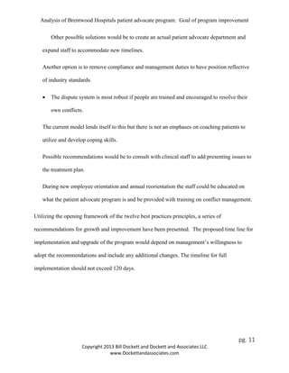 Analysis of Brentwood Hospitals patient advocate program: Goal of program improvement
Other possible solutions would be to create an actual patient advocate department and
expand staff to accommodate new timelines.
Another option is to remove compliance and management duties to have position reflective
of industry standards.
• The dispute system is most robust if people are trained and encouraged to resolve their
own conflicts.
The current model lends itself to this but there is not an emphases on coaching patients to
utilize and develop coping skills.
Possible recommendations would be to consult with clinical staff to add presenting issues to
the treatment plan.
During new employee orientation and annual reorientation the staff could be educated on
what the patient advocate program is and be provided with training on conflict management.
Utilizing the opening framework of the twelve best practices principles, a series of
recommendations for growth and improvement have been presented. The proposed time line for
implementation and upgrade of the program would depend on management’s willingness to
adopt the recommendations and include any additional changes. The timeline for full
implementation should not exceed 120 days.
pg. 11
Copyright 2013 Bill Dockett and Dockett and Associates LLC
www.Dockettandassociates.com
 