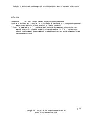 Analysis of Brentwood Hospitals patient advocate program: Goal of program improvement
References:
Commission, T. J. (2013). 2013 National Patient Safety Goals Slide Presentation.
Rogers, N. H., Bordone, R. C., Sander, F. E. A., & McEwen, C. A. (March 14, 2013). Designing Systems and
Processes for Managing Disputes (Pap/DVD ed.): Aspen Publishers.
SAMHSA, S. A. a. M. H. S. A. (2011). Evaluation of the Protection and Advocacy for Individuals With
Mental Illness (PAIMI) Program, Phase III. Final Report. HHS (S. A. a. M. H. S. Administration,
Trans.). Rockville, MD:: Center for Mental Health Services, Substance Abuse and Mental Health
Services Administration.
pg. 12
Copyright 2013 Bill Dockett and Dockett and Associates LLC
www.Dockettandassociates.com
 