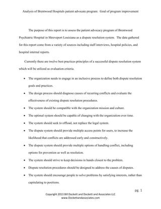 Analysis of Brentwood Hospitals patient advocate program: Goal of program improvement
The purpose of this report is to assess the patient advocacy program of Brentwood
Psychiatric Hospital in Shreveport Louisiana as a dispute resolution system. The data gathered
for this report come from a variety of sources including staff interviews, hospital policies, and
hospital internal reports.
Currently there are twelve best practices principles of a successful dispute resolution system
which will be utilized as evaluation criteria.
• The organization needs to engage in an inclusive process to define both dispute resolution
goals and practices.
• The design process should diagnose causes of recurring conflicts and evaluate the
effectiveness of existing dispute resolution procedures.
• The system should be compatible with the organization mission and culture.
• The optimal system should be capable of changing with the organization over time.
• The system should seek to offload, not replace the legal system.
• The dispute system should provide multiple access points for users, to increase the
likelihood that conflicts are addressed early and constructively.
• The dispute system should provide multiple options of handling conflict, including
options for prevention as well as resolution.
• The system should strive to keep decisions in hands closest to the problem.
• Dispute resolution procedures should be designed to address the causes of disputes.
• The system should encourage people to solve problems by satisfying interests, rather than
capitulating to positions.
pg. 1
Copyright 2013 Bill Dockett and Dockett and Associates LLC
www.Dockettandassociates.com
 
