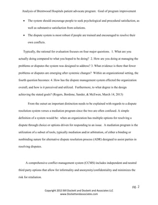 Analysis of Brentwood Hospitals patient advocate program: Goal of program improvement
• The system should encourage people to seek psychological and procedural satisfaction, as
well as substantive satisfaction from solutions.
• The dispute system is most robust if people are trained and encouraged to resolve their
own conflicts.
Typically, the rational for evaluation focuses on four major questions. 1. What are you
actually doing compared to what you hoped to be doing? 2. How are you doing at managing the
problems or disputes the system was designed to address? 3. What evidence is there that fewer
problems or disputes are emerging after systemic changes? Within an organizational setting, the
fourth question becomes: 4. How has the dispute management system effected the organization
overall, and how is it perceived and utilized. Furthermore, to what degree is the design
achieving the stated goals? (Rogers, Bordone, Sander, & McEwen, March 14, 2013)
From the outset an important distinction needs to be explained with regards to a dispute
resolution system verses a mediation program since the two are often confused. A simple
definition of a system would be: when an organization has multiple options for resolving a
dispute through choice or options driven for responding to an issue. A mediation program is the
utilization of a subset of tools, typically mediation and/or arbitration, of either a binding or
nonbinding nature for alternative dispute resolution process (ADR) designed to assist parties in
resolving disputes.
A comprehensive conflict management system (CCMS) includes independent and neutral
third party options that allow for informality and anonymity/confidentiality and minimizes the
risk for retaliation.
pg. 2
Copyright 2013 Bill Dockett and Dockett and Associates LLC
www.Dockettandassociates.com
 